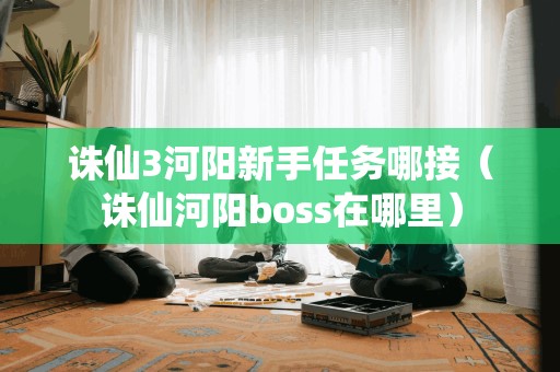 诛仙3河阳新手任务哪接（诛仙河阳boss在哪里）