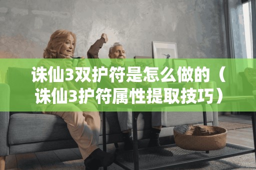 诛仙3双护符是怎么做的（诛仙3护符属性提取技巧）