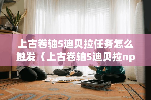 上古卷轴5迪贝拉任务怎么触发（上古卷轴5迪贝拉npc代码）