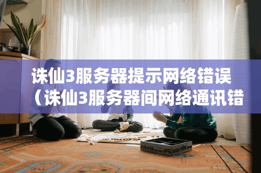 诛仙3服务器提示网络错误（诛仙3服务器间网络通讯错误）