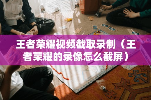 王者荣耀视频截取录制（王者荣耀的录像怎么截屏）