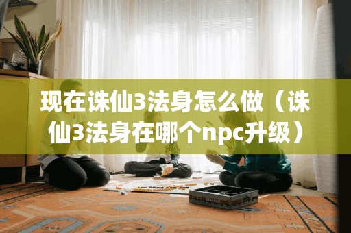 现在诛仙3法身怎么做（诛仙3法身在哪个npc升级）