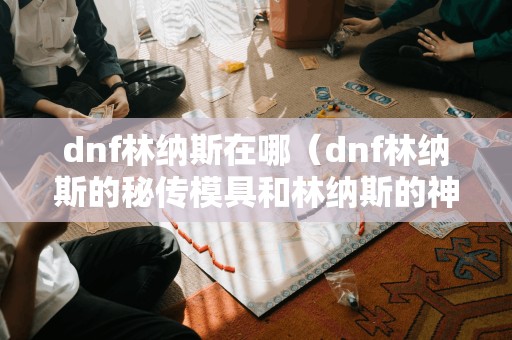 dnf林纳斯在哪（dnf林纳斯的秘传模具和林纳斯的神奇模具）