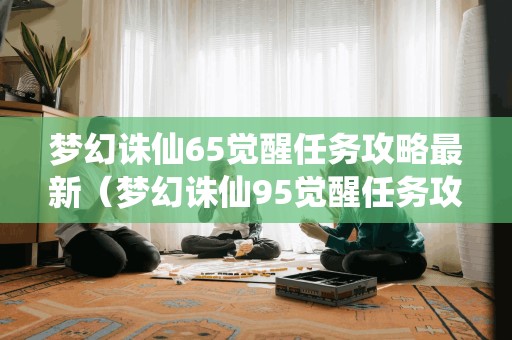 梦幻诛仙65觉醒任务攻略最新（梦幻诛仙95觉醒任务攻略）