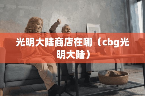 光明大陆商店在哪（cbg光明大陆）