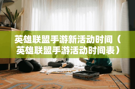 英雄联盟手游新活动时间（英雄联盟手游活动时间表）