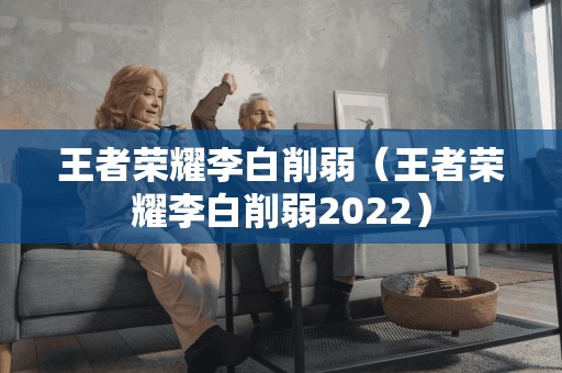 王者荣耀李白削弱（王者荣耀李白削弱2022）