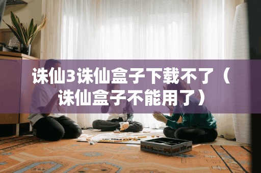 诛仙3诛仙盒子下载不了（诛仙盒子不能用了）