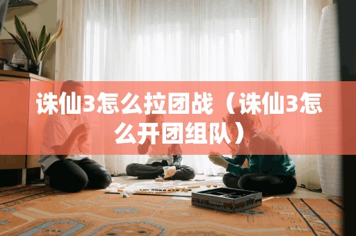 诛仙3怎么拉团战（诛仙3怎么开团组队）