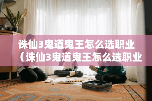 诛仙3鬼道鬼王怎么选职业（诛仙3鬼道鬼王怎么选职业技能）