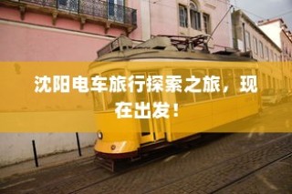 沈阳电车探索之旅启程，城市电车旅行的独特体验！