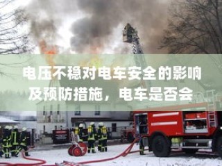 电压不稳对电车安全的影响及预防措施，电车爆炸风险解析