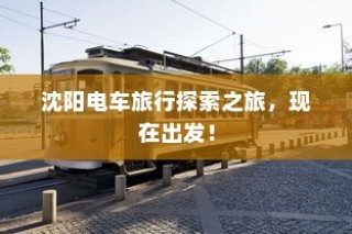 沈阳电车探索之旅启程，城市电车旅行的独特体验！