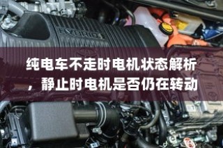 纯电车不走时的电机状态解析，静止时电机是否仍在转动？