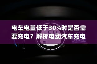电车电量低于30%时是否需要充电？解析电动汽车充电策略与电池健康之道